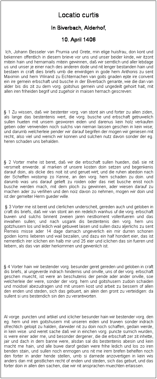 Textfeld: Locatio curtis
In Biverbach, Alderhof,
10. April 1406
&nbsp;Ich, Johann Besseler van Prumia und Grete, min elige huisfrau, don kont und bekennen offentlich in diesem brieve vor uns und unser beider kinde, wir itzont mitein hain und hernamails mitein gewinnen, da� wir semtlich und aller lebdage us und unser je einer nach des anderen dode und nit lenger bestanden hain und bestaen in craft dies briefs umb die erwirdigen in gode hern Anthonis zu sent Maximin und hern Winand zu Echternachen van goits gnaden epte ire convent ein ire gemein erbschaft und busche in der Biverbach genante, wie die dan van alder bis dis zit zu dem vorg. goitshus gemein und ungedeilt gehoirt hait, mit allen iren friheiden begrif und zugehoir in maisen hernach gescreven:
&nbsp;
� 1 Zu wissen, da� wir bestenter vorg. van stont ain und forter zu allen ziden, als lange das bestentenis wert, die vorg. busche und erbschaft getruwelich sullen hueten mit unsern gesworen eiden und darenus kein holz verkaufen geben oder verwenden noch sulchs van nieman laissen geschen in kein wise; und darumb welcherleie pender wir darauf begrifen der mogen wir geniesen mit recht, also viel und wenich wir konnen und sulchen nutz davon sonder der eg. heren schaden uns behalden.
&nbsp;
� 2 Vorter mehe ist beret, da� wir die erbschaft sullen hueden, da� sie nit versmelt enwerde. al marken of unsere kosten doin setzen und begenkenis darauf doin, als dicke des noit ist und geruet wirt; und die ruhen abedoin nach der Scheffen wistomp zo Kenne, an den vorg. hern schaden zu doin. und darumb was uns darauf gelieft zu roiden oder das niet busche enist noch busche werden mach, mit dem ploch zu gewinnen, ader wiesen darauf zu machen ader zu verlihen und den noiz davon zo nehmen, mogen wir doin und ist der gemelter Herrn gueder wille.
&nbsp;� 3 Vorter me ist beret und clerlichen underscheit, gereden auch und geloben in craft dis briefs, da� wir van stont ain ein redelich wanhus uf die vorg. erbschaft buwen und sulchs binnent zweien jaren nestkoment vollenfueren und das inwaihen sullen; und nach usgank dis bestentenis den vorg. hern uns goitzhusern los und ledich wail gebuwet laisen und sullen dazu aljerlichs zu sent Remeis misse ader 14 dage darnach ungeverlich ein mir durren schonen goiden korns lieberen und wail bezailen, und dazu ein half hondert eier, das ist nementlich irer iclichen ein halb mir und 25 eier und iclichen das sin fueren und liebern, als das van alder herkommen und gewenlich ist.
&nbsp;
� 4 Vorter hain wir bestender vorg. besunder geret gereden und geloben in craft dis briefs, al ungeverde indrach hindernis und onville, uns of der vorg. erbschaft geschen muecht, ist were an beschutenis der pende ader ander onville, soe welcherleie der were, sonder der vorg. hern und goitshusern zudoin schaiden und moidsel abezudragen und mit unsern kost und arbeit zu bessern of allen den enden und steden, sich das gebuert, ain alein den gront zu verteidigen: da sullent si uns bestendich sin den zu verantworten.
&nbsp;
Al vorge. puncten und artikel und iclicher besunder hain wir bestender vorg. den eg. hern und iren goitshusern mit unseren eiden und truwen sonder indrach ofrechtich geloipt zu halden, darwider nit zu doin noch schaffen, gedain werde, in kein wise. und weret sache da� wir in einchen vorg. puncte sumich wurden, is were einer ader me, und besonder dergener, die die erbschaft zer zit inhette, jair und dach in dem banne were, alsdan sal dis bestentenis abesin und kein macht me hain, und alle buwe darof gedain were frihe ledich und los zo iren benden stain, und sullen noch enmogen uns nit me irem brefen behelfen noch den forter in ander hende stellen, umb si damede anzovertigen in kein wis anders dan mit geistlichen recht of enden und steden, sich das geburt, und das forter doin in allen den sachen, dae wir nit ansprachen muechten erlaissen.
