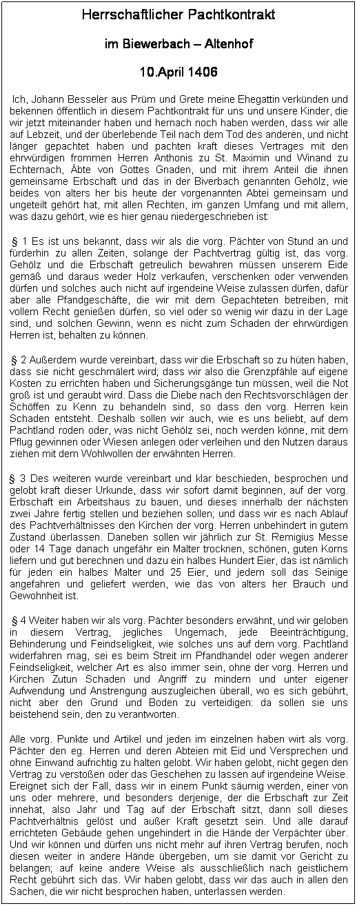 Textfeld: Herrschaftlicher Pachtkontrakt
im Biewerbach � Altenhof
10.April 1406
&nbsp;Ich, Johann Besseler aus Pr�m und Grete meine Ehegattin verk�nden und bekennen �ffentlich in diesem Pachtkontrakt f�r uns und unsere Kinder, die wir jetzt miteinander haben und hernach noch haben werden, dass wir alle auf Lebzeit, und der �berlebende Teil nach dem Tod des anderen, und nicht l�nger gepachtet haben und pachten kraft dieses Vertrages mit den ehrw�rdigen frommen Herren Anthonis zu St. Maximin und Winand zu Echternach, �bte von Gottes Gnaden, und mit ihrem Anteil die ihnen gemeinsame Erbschaft und das in der Biverbach genannten Geh�lz, wie beides von alters her bis heute der vorgenannten Abtei gemeinsam und ungeteilt geh�rt hat, mit allen Rechten, im ganzen Umfang und mit allem, was dazu geh�rt, wie es hier genau niedergeschrieben ist:
&nbsp;� 1 Es ist uns bekannt, dass wir als die vorg. P�chter von Stund an und f�rderhin zu allen Zeiten, solange der Pachtvertrag g�ltig ist, das vorg. Geh�lz und die Erbschaft getreulich bewahren m�ssen unserem Eide gem�� und daraus weder Holz verkaufen, verschenken oder verwenden d�rfen und solches auch nicht auf irgendeine Weise zulassen d�rfen, daf�r aber alle Pfandgesch�fte, die wir mit dem Gepachteten betreiben, mit vollem Recht genie�en d�rfen, so viel oder so wenig wir dazu in der Lage sind, und solchen Gewinn, wenn es nicht zum Schaden der ehrw�rdigen Herren ist, behalten zu k�nnen.
&nbsp;� 2 Au�erdem wurde vereinbart, dass wir die Erbschaft so zu h�ten haben, dass sie nicht geschm�lert wird; dass wir also die Grenzpf�hle auf eigene Kosten zu errichten haben und Sicherungsg�nge tun m�ssen, weil die Not gro� ist und geraubt wird. Dass die Diebe nach den Rechtsvorschl�gen der Sch�ffen zu Kenn zu behandeln sind, so dass den vorg. Herren kein Schaden entsteht. Deshalb sollen wir auch, wie es uns beliebt, auf dem Pachtland roden oder, was nicht Geh�lz sei, noch werden k�nne, mit dem Pflug gewinnen oder Wiesen anlegen oder verleihen und den Nutzen daraus ziehen mit dem Wohlwollen der erw�hnten Herren.
� 3 Des weiteren wurde vereinbart und klar beschieden, besprochen und gelobt kraft dieser Urkunde, dass wir sofort damit beginnen, auf der vorg. Erbschaft ein Arbeitshaus zu bauen, und dieses innerhalb der n�chsten zwei Jahre fertig stellen und beziehen sollen; und dass wir es nach Ablauf des Pachtverh�ltnisses den Kirchen der vorg. Herren unbehindert in gutem Zustand �berlassen. Daneben sollen wir j�hrlich zur St. Remigius Messe oder 14 Tage danach ungef�hr ein Malter trocknen, sch�nen, guten Korns liefern und gut berechnen und dazu ein halbes Hundert Eier, das ist n�mlich f�r jeden ein halbes Malter und 25 Eier, und jedem soll das Seinige angefahren und geliefert werden, wie das von alters her Brauch und Gewohnheit ist.
&nbsp;� 4 Weiter haben wir als vorg. P�chter besonders erw�hnt, und wir geloben in diesem Vertrag, jegliches Ungemach, jede Beeintr�chtigung, Behinderung und Feindseligkeit, wie solches uns auf dem vorg. Pachtland widerfahren mag, sei es beim Streit im Pfandhandel oder wegen anderer Feindseligkeit, welcher Art es also immer sein, ohne der vorg. Herren und Kirchen Zutun Schaden und Angriff zu mindern und unter eigener Aufwendung und Anstrengung auszugleichen �berall, wo es sich geb�hrt, nicht aber den Grund und Boden zu verteidigen: da sollen sie uns beistehend sein, den zu verantworten.
Alle vorg. Punkte und Artikel und jeden im einzelnen haben wirt als vorg. P�chter den eg. Herren und deren Abteien mit Eid und Versprechen und ohne Einwand aufrichtig zu halten gelobt. Wir haben gelobt, nicht gegen den Vertrag zu versto�en oder das Geschehen zu lassen auf irgendeine Weise. Ereignet sich der Fall, dass wir in einem Punkt s�umig werden, einer von uns oder mehrere, und besonders derjenige, der die Erbschaft zur Zeit innehat, also Jahr und Tag auf der Erbschaft sitzt, dann soll dieses Pachtverh�ltnis gel�st und au�er Kraft gesetzt sein. Und alle darauf errichteten Geb�ude gehen ungehindert in die H�nde der Verp�chter �ber. Und wir k�nnen und d�rfen uns nicht mehr auf ihren Vertrag berufen, noch diesen weiter in andere H�nde �bergeben, um sie damit vor Gericht zu belangen; auf keine andere Weise als ausschlie�lich nach geistlichem Recht geb�hrt sich das. Wir haben gelobt, dass wir das auch in allen den Sachen, die wir nicht besprochen haben, unterlassen werden.
&nbsp;
